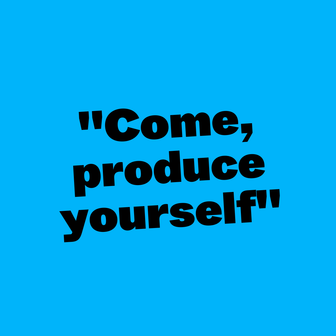 Come, produce yourself